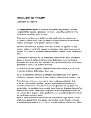 FORMULACIÓN DEL PROBLEMA
Descripción del problema

El transporte marítimo es la acción de llevar personas (pasajeros) o cosas
(cargas sólidas, líquidas o gaseosas) por mar de un punto geográfico a otro a
bordo de un buque con un fin lucrativo.
El transporte marítimo, en el ámbito mundial, es el modo más utilizado para
el comercio internacional. Es el que soporta mayor movimiento de mercancías,
tanto en contenedor, como gráneles secos o líquidos.
Teniendo en cuenta que el planeta Tierra está cubierto por agua en sus dos
terceras partes, el hombre ha buscado la manera de viajar sobre el agua. Así el
agua ha unido diversas partes del globo terráqueo porque los barcos navegan por
ellas.
El transporte de personas por vía marítima ha perdido mucha de su importancia
debido al desarrollo de la aviación comercial. Subsiste de forma significativa
solamente en dos ámbitos: las travesías cortas (pequeñas distancias entre islas o
dos orillas de un río) y los cruceros turísticos.
El transporte marítimo es por su propia naturaleza internacional, aunque existe
el cabotaje a lo largo de las costas de un país.
Ya que el trafico hace referencia al tránsito o desplazamientos de los distintos
medios de transporte, seres humanos u objetos por algún tipo de camino o vías.
Antes de iniciar el tema, es conveniente hacer una breve explicación de la
actividad, de transporte de carga. La Carga marítima es cualquier producto,
sustancia o mercancía, sólida, liquida o gaseosa, previamente agrupada para
formar bultos y protegida por una envuelta fuerte que evite de alguna forma daños
a la naturaleza misma de la carga, susceptible de ser manipulada y estibada en
las bodegas de un buque de carga que fue diseñado y construido para movilizarla
vía marítima de un puerto a otro.
Algunas de las primeras embarcaciones de transporte de carga marítima tenían
una bodega que corría de proa a popa y de banda a banda. En esa bodega se
acumulaba/estibaba desde el fondo de la bodega hasta la escotilla superior, bultos

 