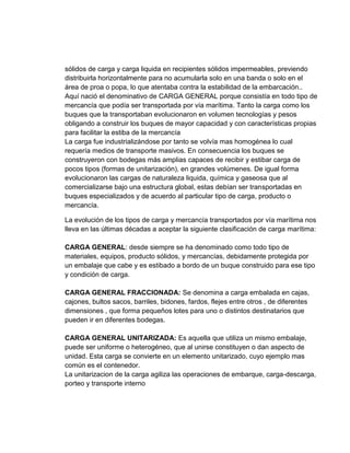 sólidos de carga y carga liquida en recipientes sólidos impermeables, previendo
distribuirla horizontalmente para no acumularla solo en una banda o solo en el
área de proa o popa, lo que atentaba contra la estabilidad de la embarcación..
Aquí nació el denominativo de CARGA GENERAL porque consistía en todo tipo de
mercancía que podía ser transportada por vía marítima. Tanto la carga como los
buques que la transportaban evolucionaron en volumen tecnologías y pesos
obligando a construir los buques de mayor capacidad y con características propias
para facilitar la estiba de la mercancía
La carga fue industrializándose por tanto se volvía mas homogénea lo cual
requería medios de transporte masivos. En consecuencia los buques se
construyeron con bodegas más amplias capaces de recibir y estibar carga de
pocos tipos (formas de unitarización), en grandes volúmenes. De igual forma
evolucionaron las cargas de naturaleza liquida, química y gaseosa que al
comercializarse bajo una estructura global, estas debían ser transportadas en
buques especializados y de acuerdo al particular tipo de carga, producto o
mercancía.
La evolución de los tipos de carga y mercancía transportados por vía marítima nos
lleva en las últimas décadas a aceptar la siguiente clasificación de carga marítima:
CARGA GENERAL: desde siempre se ha denominado como todo tipo de
materiales, equipos, producto sólidos, y mercancías, debidamente protegida por
un embalaje que cabe y es estibado a bordo de un buque construido para ese tipo
y condición de carga.
CARGA GENERAL FRACCIONADA: Se denomina a carga embalada en cajas,
cajones, bultos sacos, barriles, bidones, fardos, flejes entre otros , de diferentes
dimensiones , que forma pequeños lotes para uno o distintos destinatarios que
pueden ir en diferentes bodegas.
CARGA GENERAL UNITARIZADA: Es aquella que utiliza un mismo embalaje,
puede ser uniforme o heterogéneo, que al unirse constituyen o dan aspecto de
unidad. Esta carga se convierte en un elemento unitarizado, cuyo ejemplo mas
común es el contenedor.
La unitarizacion de la carga agiliza las operaciones de embarque, carga-descarga,
porteo y transporte interno

 