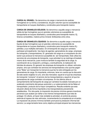 CARGA AL GRANEL: Se denomina a la carga o mercancía de carácter
homogéneo en su forma y consistencia, de gran volumen que es susceptible de
transportarse en buques diseñados y construidos para transporte masivo.
CARGA DE GRANELES SÓLIDOS: Se denomina a aquella carga o mercancía
sólida de tipo homogéneo que en grandes volúmenes es susceptible de
transportarse en buques diseñados y construidos para transporte masivo. Ej.
Granos comestibles, materia prima mineral, fertilizantes entre otros.
CARGA DE GRANELES LÍQUIDOS: Se denomina a aquella carga o mercancía
liquida de tipo homogéneo que en grandes volúmenes es susceptible de
transportarse en buques diseñados y construidos para transporte masivo Ej.:
petróleo y sus múltiples derivados .En el transporte de carga por carretera
participan principalmente tres tipos de agentes: generadores de carga, empresas
de transporte y transportadores. El generador de carga es un empresario de otro
sector que produce la mercancía susceptible de ser transportada. Éste utiliza los
servicios de una empresa de transporte, cuya actividad no se restringe al traslado
mismo de la mercancía, pues involucra también la seguridad de la carga, la
coordinación de su recepción y entrega y, eventualmente, la realización de
trámites de aduana. En general, las empresas de transporte no utilizan vehículos
propios, sino que contratan los servicios de transportadores a los que les pagan
unos “fletes” por transportar la mercancía que les ha sido entregada por los
generadores de carga. Es importante, entonces, tener en cuenta que la discusión
de este sector engloba no uno, sino dos mercados: aquel en el que las empresas
de transporte “compran” el servicio de los transportadores y aquel en el que los
generadores de carga contratan a la empresa. En los últimos años el
comportamiento del transporte de carga por carretera ha estado marcado por un
acelerado crecimiento del parque automotor y un estancamiento de los fletes al
transportador, producto de la mayor competencia. Resulta evidente que esta
situación afecta de forma importante a los transportadores previamente
establecidos. Por otra parte, la imposición de precios mínimos genera incentivos
perversos que acaban por dañar a los mismos transportadores que trata de
proteger. En efecto, al hacer más rentable la actividad, el control de precios
estimula el ingreso de más vehículos, incrementando la competencia en el sector.
La imposición de precios mínimos también promueve la prestación informal del
servicio; La carga terrestre tiene como objetivo principal amparar las mercancías

 