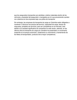 que los asegurados transporten por pérdidas o daños materiales dentro de los
vehículos, propiedad del asegurado o manejados por él, que previamente cuenten
con cobertura en las empresas bajo una póliza de transporte.
Sin embargo, las empresas de transporte de carga en Colombia están obligadas a
mantener o disminuir los precios del servicio, capacidad de carga, tiempo de
respuesta, portafolio de servicios; para ser competitivas en el mercado, esto
debido a la cantidad significativa de compañías en este sector, además, en los
últimos años el transporte de carga por carretera ha presentado un incremento
sostenido en el parque automotor, acelerando su crecimiento y manteniendo de
los fletes al transportador, producto de la mayor competencia.

 