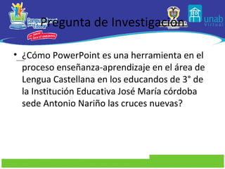 Pregunta de Investigación

• ¿Cómo PowerPoint es una herramienta en el
  proceso enseñanza-aprendizaje en el área de
  Lengua Castellana en los educandos de 3° de
  la Institución Educativa José María córdoba
  sede Antonio Nariño las cruces nuevas?
 