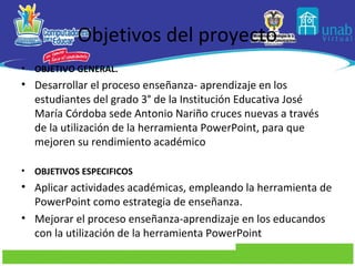 Objetivos del proyecto
•   OBJETIVO GENERAL.
• Desarrollar el proceso enseñanza- aprendizaje en los
  estudiantes del grado 3° de la Institución Educativa José
  María Córdoba sede Antonio Nariño cruces nuevas a través
  de la utilización de la herramienta PowerPoint, para que
  mejoren su rendimiento académico

•   OBJETIVOS ESPECIFICOS
• Aplicar actividades académicas, empleando la herramienta de
  PowerPoint como estrategia de enseñanza.
• Mejorar el proceso enseñanza-aprendizaje en los educandos
  con la utilización de la herramienta PowerPoint
 