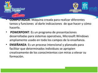 • COMPUTADOR: Máquina creada para realizar diferentes
  tareas y funciones al darle indicaciones de que hacer y cómo
  hacerlo.
• POWERPOINT: Es un programa de presentaciones
  desarrolladas para sistemas operativos, Microsoft Windows
  ampliamente usado en todo los campos de la enseñanza.
• ENSEÑANZA: Es un proceso intencional y planeado para
  facilitar que determinados individuos se apropien
  creativamente de los conocimientos con miras a elevar su
  formación.
 