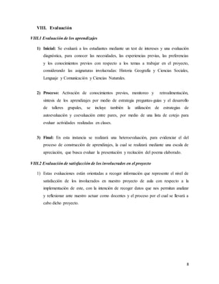 8
VIII. Evaluación
VIII.1 Evaluación de los aprendizajes
1) Inicial: Se evaluará a los estudiantes mediante un test de intereses y una evaluación
diagnóstica, para conocer las necesidades, las experiencias previas, las preferencias
y los conocimientos previos con respecto a los temas a trabajar en el proyecto,
considerando las asignaturas involucradas: Historia Geografía y Ciencias Sociales,
Lenguaje y Comunicación y Ciencias Naturales.
2) Proceso: Activación de conocimientos previos, monitoreo y retroalimentación,
síntesis de los aprendizajes por medio de estrategia preguntas-guías y el desarrollo
de talleres grupales, se incluye también la utilización de estrategias de
autoevaluación y coevaluación entre pares, por medio de una lista de cotejo para
evaluar actividades realizadas en clases.
3) Final: En esta instancia se realizará una heteroevaluación, para evidenciar el del
proceso de construcción de aprendizajes, la cual se realizará mediante una escala de
apreciación, que busca evaluar la presentación y recitación del poema elaborado.
VIII.2 Evaluación de satisfacción de los involucrados en el proyecto
1) Estas evaluaciones están orientadas a recoger información que represente el nivel de
satisfacción de los involucrados en nuestro proyecto de aula con respecto a la
implementación de este, con la intención de recoger datos que nos permitan analizar
y reflexionar ante nuestro actuar como docentes y el proceso por el cual se llevará a
cabo dicho proyecto.
 