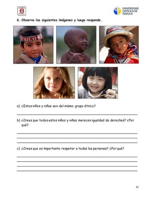 22
6. Observa las siguientes imágenes y luego responde.
a) ¿Estos niños y niñas son del mismo grupo étnico?
__________________________________________________________
b) ¿Crees que todos estos niños y niñas merecen igualdad de derechos? ¿Por
qué?
__________________________________________________________
__________________________________________________________
__________________________________________________________
c) ¿Crees que es importante respetar a todas las personas? ¿Por qué?
__________________________________________________________
__________________________________________________________
__________________________________________________________
__________________________________________________________
 