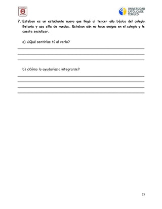 23
7. Esteban es un estudiante nuevo que llegó al tercer año básico del colegio
Betania y usa silla de ruedas. Esteban aún no hace amigos en el colegio y le
cuesta socializar.
a) ¿Qué sentirías tú al verlo?
__________________________________________________________
__________________________________________________________
__________________________________________________________
b) ¿Cómo lo ayudarías a integrarse?
__________________________________________________________
__________________________________________________________
__________________________________________________________
__________________________________________________________
 