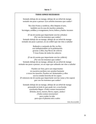 25
TODOS SOMOS NECESARIOS
Sentado debajo de un mango, debajo de un árbol de mango
sentado me puse a pensar ¡Los arboles tenemos que cuidar!
Nos dan frutas y sombras, ellos limpian el aire,
también son la casa de muchos animales,
hormigas, ardillas y orangutanes, loros, búhos y lindos tucanes
(Y me di cuenta que importante son los arboles)
¡Por eso los tenemos que cuidar!
Sentado debajo de un mango, debajo de un árbol de mango
sentado me puse a pensar, en un colibrí que me vino a saludar
Bailando y cantando de flor en flor,
son indispensables en la polinización
gracias a ellos, hay flores de colores
Y ricas frutas de todos los sabores
(Y me di cuenta que importante son los colibrís)
¡Por eso los tenemos que cuidar!
Sentado debajo de un mango, debajo de un árbol de mango
sentado me puse a pensar, en un sapo que saltando me vino a saludar
Pueden ser feos, pero son importantes
en nuestros jardines nos ayudan bastante
a veces los insectos. Pueden ser demasiados y ellos
son la comida favorita de los sapos
(Y entonces me di cuenta que importante son las ranas y los sapos)
¡por eso los tenemos que cuidar!
Sentado debajo de un mango, debajo de un árbol de mango
pensando en todo lo que pude ver, a esa bonita
conclusión llegue: ¡Todos somos necesarios!
Árboles, loros, monos, flores, sapos, ¡todos!
¡Todos somos necesarios!
para cuidar la vida
para que el planeta este a salvo
Doki, DiscoveryKids
Anexo 3
 