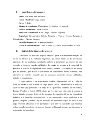 1
I. Identificacióndel proyecto
Título: “Los poetas de la naturaleza”
Centro educativo: Colegio Betania
Curso: 3º Básico
Número de estudiantes: 27 estudiantes (18 hombres – 9 mujeres)
Profesor involucrado: Joselin Aravena
Profesoras en formación: Karla Ortega – Verónica Cayuman.
Asignaturas involucradas: Historia, Geografía y Ciencias Sociales, Lenguaje y
Comunicación y Ciencias Naturales.
Duración del proyecto: 10 horas pedagógicas.
Fechas de implementación: Lunes 2, martes 3 y viernes 6 de noviembre de 2015.
II. Análisis de la situacióndel proyecto
La necesidad de hacer este proyecto subyace a partir de la información recogida en
el test de intereses y la evaluación diagnóstica, que dieron indicios de las necesidades
educativas de los estudiantes, permitiendo elaborar e implementar un proyecto de aula
orientado a fortalecer aquellas debilidades, las cuales se orientan a la capacidad de
identificar la relación de dependencia entre plantas y animales, y la utilidad de las plantas
para las personas, para lo cual se consideraran sus conocimientos previos e intereses, para
adaptarlos al contexto, buscando que los educandos desarrollen diversas habilidades,
actitudes y conocimientos.
El rango etario en el que se encuentran los niños y niñas es entre los 8 a 11 años de
edad, en relación a esto, la teoría de Piaget plantea que se encontrarían en la transición
desde la etapa pre-operacional y la etapa de las operaciones concretas, en este sentido,
Papalia, Wendkos y Duskin (2009) señalan que los niños que están entre la segunda y
tercera infancia, presentan dentro de los progresos la expansión del uso de pensamiento
simbólico y la capacidad representacional, lo que corresponde a darle significados a las
palabras, imágenes y números, hay un desarrollo del pensamiento lógico, los niños en esta
etapa relacionan situaciones a sus experiencias y por tanto las actividades que buscamos
realizar con ellos consideran este aspecto, buscado y elaborando recursos que favorezcan la
construcción del aprendizaje.
 