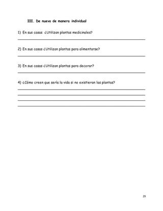 29
III. De nuevo de manera individual
1) En sus casas ¿Utilizan plantas medicinales?
__________________________________________________________
2) En sus casas ¿Utilizan plantas para alimentarse?
__________________________________________________________
3) En sus casas ¿Utilizan plantas para decorar?
__________________________________________________________
4) ¿Cómo creen que sería la vida si no existieran las plantas?
__________________________________________________________
__________________________________________________________
__________________________________________________________
__________________________________________________________
 