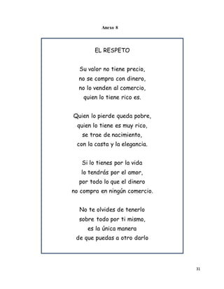 31
EL RESPETO
Su valor no tiene precio,
no se compra con dinero,
no lo venden al comercio,
quien lo tiene rico es.
Quien lo pierde queda pobre,
quien lo tiene es muy rico,
se trae de nacimiento,
con la casta y la elegancia.
Si lo tienes por la vida
lo tendrás por el amor,
por todo lo que el dinero
no compra en ningún comercio.
No te olvides de tenerlo
sobre todo por ti mismo,
es la única manera
de que puedas a otro darlo
Anexo 8
 