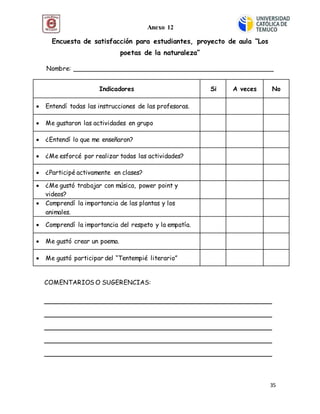 35
Encuesta de satisfacción para estudiantes, proyecto de aula “Los
poetas de la naturaleza”
Nombre: ___________________________________________________
Indicadores Si A veces No
 Entendí todas las instrucciones de las profesoras.
 Me gustaron las actividades en grupo
 ¿Entendí lo que me enseñaron?
 ¿Me esforcé por realizar todas las actividades?
 ¿Participé activamente en clases?
 ¿Me gustó trabajar con música, power point y
videos?
 Comprendí la importancia de las plantas y los
animales.
 Comprendí la importancia del respeto y la empatía.
 Me gustó crear un poema.
 Me gustó participar del “Tentempié literario”
COMENTARIOS O SUGERENCIAS:
__________________________________________________________
__________________________________________________________
__________________________________________________________
__________________________________________________________
__________________________________________________________
Anexo 12
Anexo 5
 
