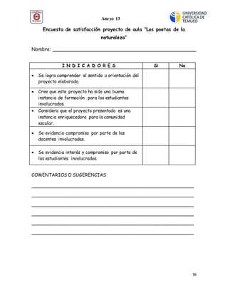36
Encuesta de satisfacción proyecto de aula “Los poetas de la
naturaleza”
Nombre: _______________________________________________
COMENTARIOS O SUGERENCIAS
__________________________________________________________
__________________________________________________________
__________________________________________________________
__________________________________________________________
__________________________________________________________
__________________________________________________________
I N D I C A D O R E S Si No
 Se logra comprender el sentido u orientación del
proyecto elaborado.
 Cree que este proyecto ha sido una buena
instancia de formación para los estudiantes
involucrados.
 Considera que el proyecto presentado es una
instancia enriquecedora para la comunidad
escolar.
 Se evidencia compromiso por parte de las
docentes involucradas.
 Se evidencia interés y compromiso por parte de
los estudiantes involucrados.
Anexo 13
 