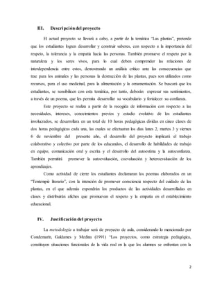 2
III. Descripcióndel proyecto
El actual proyecto se llevará a cabo, a partir de la temática “Las plantas”, pretende
que los estudiantes logren desarrollar y construir saberes, con respecto a la importancia del
respeto, la tolerancia y la empatía hacia las personas. También promueve el respeto por la
naturaleza y los seres vivos, para lo cual deben comprender las relaciones de
interdependencia entre estos, demostrando un análisis crítico ante las consecuencias que
trae para los animales y las personas la destrucción de las plantas, pues son utilizados como
recursos, para el uso medicinal, para la alimentación y la ornamentación. Se buscará que los
estudiantes, se sensibilicen con esta temática, por tanto, deberán expresar sus sentimientos,
a través de un poema, que les permita desarrollar su vocabulario y fortalecer su confianza.
Este proyecto se realiza a partir de la recogida de información con respecto a las
necesidades, intereses, conocimientos previos y estadio evolutivo de los estudiantes
involucrados, se desarrollara en un total de 10 horas pedagógicas dividas en cinco clases de
dos horas pedagógicas cada una, las cuales se efectuaran los días lunes 2, martes 3 y viernes
6 de noviembre del presente año, el desarrollo del proyecto implicará el trabajo
colaborativo y colectivo por parte de los educandos, el desarrollo de habilidades de trabajo
en equipo, comunicación oral y escrita y el desarrollo del autoestima y la autoconfianza.
También permitirá promover la autoevaluación, coevaluación y heteroevaluación de los
aprendizajes.
Como actividad de cierre los estudiantes declamaran los poemas elaborados en un
“Tentempié literario”, con la intención de promover consciencia respecto del cuidado de las
plantas, en el que además expondrán los productos de las actividades desarrolladas en
clases y distribuirán afiches que promuevan el respeto y la empatía en el establecimiento
educacional.
IV. Justificacióndel proyecto
La metodología a trabajar será de proyecto de aula, considerando lo mencionado por
Condemarín, Galdames y Medina (1991) “Los proyectos, como estrategia pedagógica,
constituyen situaciones funcionales de la vida real en la que los alumnos se enfrentan con la
 