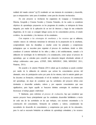 3
realidad del mundo externo” (p.25) resultando ser una instancia de crecimiento y desarrollo,
que es enriquecedora tanto para el estudiante como para las docentes involucradas.
En este proyecto se involucran las asignaturas de Lenguaje y Comunicación,
Historia, Geografía y Ciencias Sociales y Ciencias Naturales, de las cuales se consideran
objetivos de aprendizajes propuestos en los programas de estudios, se trabajaran de forma
integrada, por medio de la aplicación de un test de intereses y luego de una evaluación
diagnóstica, de lo cual, se consiguió indagar acerca de los conocimientos previos, el estado
evolutivo, las necesidades y los intereses de los estudiantes.
Con respecto a las estrategias de enseñanza y los recursos que se utilizaran,
variados marcos de referencia mencionan la relevancia de la preparación de la enseñanza,
comprendiendo tanto las disciplinas a enseñar como los principios y competencias
pedagógicas que se necesitan para organizar el proceso de enseñanza, donde se debe
considerar el contexto individual de los niños y niñas y del establecimiento, sumado a la
utilización de tecnologías de la información y la comunicación, como apoyo al proceso de
aprendizaje, que se articulan para concebir una educación integral, abordando además el
trabajo colaborativo entre pares. (CPEIP, 2008; MINEDUC, 2008; MINEDUC 2011;
Pimienta, 2011).
De acuerdo a lo anterior Pimienta (2011) añade que la enseñanza se puede constituir
por medio de la utilización de métodos que activan los conocimientos previos del
alumnado, otros de participación activa por parte de los mismos, todo lo anterior guiado por
las docentes en formación, evidenciando el rol de mediador en el proceso de construcción
del aprendizaje, sin dejar de considerar que las actividades del proyecto deben estar
destinadas a desarrollar actitudes, valores y por supuesto conocimientos que sean
significativos, para lograr aquello se buscaron distintas estrategias de enseñanza que
favorezcan el trabajo grupal e individual.
Y finalmente, para referirnos al proceso de evaluación, hay que considerar que
nuestro proyecto busca principalmente que los estudiantes desarrollen habilidades a través
de cada una de las actividades en las que trabajen, con acciones encaminadas a la
construcción del conocimiento, formación de actitudes y valores, considerando las
necesidades de desarrollo de conocimientos y competencias por parte de los educandos,
para lo cual es necesario brindarles un ambiente de aprendizaje estimulante y los recursos
 