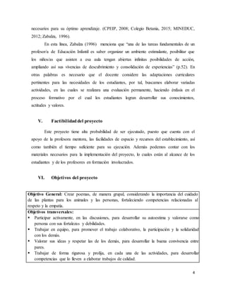 4
necesarios para su óptimo aprendizaje. (CPEIP, 2008; Colegio Betania, 2015; MINEDUC,
2012; Zabalza, 1996).
En esta línea, Zabalza (1996) menciona que “una de las tareas fundamentales de un
profesor/a de Educación Infantil es saber organizar un ambiente estimulante, posibilitar que
los niños/as que asisten a esa aula tengan abiertas infinitas posibilidades de acción,
ampliando así sus vivencias de descubrimiento y consolidación de experiencias” (p.52). En
otras palabras es necesario que el docente considere las adaptaciones curriculares
pertinentes para las necesidades de los estudiantes, por tal, buscamos elaborar variadas
actividades, en las cuales se realizara una evaluación permanente, haciendo énfasis en el
proceso formativo por el cual los estudiantes logran desarrollar sus conocimientos,
actitudes y valores.
V. Factibilidaddel proyecto
Este proyecto tiene alta probabilidad de ser ejecutado, puesto que cuenta con el
apoyo de la profesora mentora, las facilidades de espacio y recursos del establecimiento, así
como también el tiempo suficiente para su ejecución. Además podemos contar con los
materiales necesarios para la implementación del proyecto, lo cuales están al alcance de los
estudiantes y de los profesores en formación involucrados.
VI. Objetivos del proyecto
Objetivo General: Crear poemas, de manera grupal, considerando la importancia del cuidado
de las plantas para los animales y las personas, fortaleciendo competencias relacionadas al
respeto y la empatía.
Objetivos transversales:
 Participar activamente, en las discusiones, para desarrollar su autoestima y valorarse como
persona con sus fortalezas y debilidades.
 Trabajar en equipo, para promover el trabajo colaborativo, la participación y la solidaridad
con los demás.
 Valorar sus ideas y respetar las de los demás, para desarrollar la buena convivencia entre
pares.
 Trabajar de forma rigurosa y prolija, en cada una de las actividades, para desarrollar
competencias que lo lleven a elaborar trabajos de calidad.
 