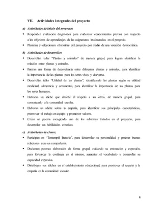 6
VII. Actividades integradas del proyecto
a) Actividades de inicio del proyecto:
 Responden evaluación diagnóstica para evidenciar conocimientos previos con respecto
a los objetivos de aprendizajes de las asignaturas involucradas en el proyecto.
 Plantean y seleccionan el nombre del proyecto por medio de una votación democrática.
b) Actividades de desarrollo:
 Desarrollan taller “Plantas y animales” de manera grupal, para logran identificar la
relación entre plantas y animales.
 Ilustran una forma de dependencia entre diferentes plantas y animales, para identificar
la importancia de las plantas para los seres vivos y viceversa.
 Desarrollan taller “Utilidad de las plantas”, identificando las plantas según su utilidad
medicinal, alimenticia y ornamental, para identificar la importancia de las plantas para
los seres humanos.
 Elaboran un afiche que aborde el respeto a los otros, de manera grupal, para
comunicarlo a la comunidad escolar.
 Elaboran un afiche sobre la empatía, para identificar sus principales características,
promover el trabajo en equipo y promover valores.
 Crean un poema escogiendo uno de los subtemas tratados en el proyecto, para
desarrollar sus habilidades creativas.
c) Actividades de cierre:
 Participan en “Tentempié literario”, para desarrollar su personalidad y generar buenas
relaciones con sus compañeros.
 Declaman poemas elaborados de forma grupal, cuidando su entonación y expresión,
para fortalecer la confianza en sí mismos, aumentar el vocabulario y desarrollar su
capacidad expresiva.
 Distribuyen sus afiches en el establecimiento educacional, para promover el respeto y la
empatía en la comunidad escolar.
 