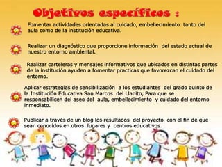 Fomentar actividades orientadas al cuidado, embellecimiento tanto del
aula como de la institución educativa.
Realizar carteleras y mensajes informativos que ubicados en distintas partes
de la institución ayuden a fomentar practicas que favorezcan el cuidado del
entorno.
Realizar un diagnóstico que proporcione información del estado actual de
nuestro entorno ambiental.
Publicar a través de un blog los resultados del proyecto con el fin de que
sean conocidos en otros lugares y centros educativos.
Aplicar estrategias de sensibilización a los estudiantes del grado quinto de
la Institución Educativa San Marcos del Llanito, Para que se
responsabilicen del aseo del aula, embellecimiento y cuidado del entorno
inmediato.
 