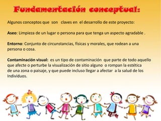 Algunos conceptos que son claves en el desarrollo de este proyecto:
Aseo: Limpieza de un lugar o persona para que tenga un aspecto agradable .
Entorno: Conjunto de circunstancias, físicas y morales, que rodean a una
persona o cosa.
Contaminación visual: es un tipo de contaminación que parte de todo aquello
que afecte o perturbe la visualización de sitio alguno o rompan la estética
de una zona o paisaje, y que puede incluso llegar a afectar a la salud de los
Individuos.
 