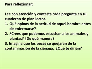 Para reflexionar:
Lee con atención y contesta cada pregunta en tu
cuaderno de plan lector.
1. Qué opinas de la actitud de aquel hombre antes
de enfermarse?
2. ¿Crees que podemos escuchar a los animales y
plantas? ¿De qué manera?
3. Imagina que los peces se quejaran de la
contaminación de la ciénaga. ¿Qué te dirían?
 