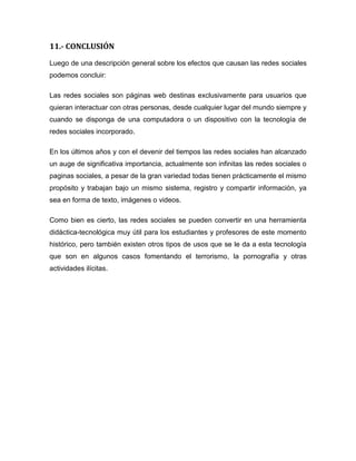 11.- CONCLUSIÓN
Luego de una descripción general sobre los efectos que causan las redes sociales
podemos concluir:
Las redes sociales son páginas web destinas exclusivamente para usuarios que
quieran interactuar con otras personas, desde cualquier lugar del mundo siempre y
cuando se disponga de una computadora o un dispositivo con la tecnología de
redes sociales incorporado.
En los últimos años y con el devenir del tiempos las redes sociales han alcanzado
un auge de significativa importancia, actualmente son infinitas las redes sociales o
paginas sociales, a pesar de la gran variedad todas tienen prácticamente el mismo
propósito y trabajan bajo un mismo sistema, registro y compartir información, ya
sea en forma de texto, imágenes o videos.
Como bien es cierto, las redes sociales se pueden convertir en una herramienta
didáctica-tecnológica muy útil para los estudiantes y profesores de este momento
histórico, pero también existen otros tipos de usos que se le da a esta tecnología
que son en algunos casos fomentando el terrorismo, la pornografía y otras
actividades ilícitas.
 