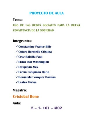 PROYECTO DE AULA
Tema:
USO DE LAS REDES SOCIALES PARA LA BUENA
CONVIVENCIA DE LA SOCIEDAD
Integrantes:
Constantine Franco Billy
Cotera Bermello Cristina
Cruz Baicilla Paul
Erazo loor Washington
Estupiñan Alex
Ferrìn Estupiñan Dario
Hernández Vázquez Damián
Lastra Carlos
Maestro:
Cristobal Bone
Aula:
2 – 1- 101 – M02
 