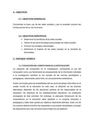 4.- OBJETIVOS
4.1.- OBJETIVOS GENERALES
Concientizar el buen uso de las redes sociales y que la sociedad conozca las
consecuencias de su uso incorrecto.
4.2.- OBJETIVOS ESPECÍFICOS
Determinar los beneficios de la redes sociales
Valorar el uso de la tecnología para proteger las redes sociales.
Conocer sus ventajas y desventajas
Determinar el impacto de las redes sociales en la sociedad de
Esmeraldas.
5.- ENFOQUE TEÓRICO
5.1. UTILIZACIÓN DEL COMPUTADOR EN LA INVESTIGACIÓN
La utilización del computador en la investigación, corresponde al uso del
computador como una herramienta de procesamiento de la información orientada
a la investigación científica en los campos de las ciencias psicológicas y
pedagógicas, relacionadas sobre todo, con procesamientos estadísticos.
Existe una amplia gama de posibilidades del uso de la tecnología informática en el
amplio mundo de la educación en este caso, la selección de las diversas
alternativas dependen de las decisiones políticas de los responsables de la
educación: los directivos de los establecimientos educativos, los profesores
encargados de esta actividad. Sin embargo, la adecuada introducción de los
computadores en la educación debe obedecer a un proyecto educativo y
pedagógico y debe estar guiada por objetivos claramente definidos. Cada uno de
los usuarios deberá encontrar las respuestas a sus propias necesidades y escoger
las aplicaciones que mas convienen para el logro de sus objetivos.
 