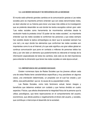 5.2. LAS REDES SOCIALES Y SU INFLUENCIA EN LA SOCIEDAD
El mundo está sufriendo grandes cambios en la comunicación gracias a Las redes
sociales pero es importante primero entender que son estas denominadas redes,
es decir abordar en su historia para tener una base más sólida en la investigación
que se pretende desarrollar es acá donde los textos escogidos cobran gran valor
“Las redes sociales como herramienta de movimientos activistas desde la
revolución hasta la protesta cívica” El poder de las redes sociales”, es importante
entender que las redes sociales la conforman las personas y que estas siempre
han existido desde la óptica antropológica es decir que la sociedad siempre fue
una red y es aquí donde los elementos que conforman las redes sociales son
importantes como lo es el Internet y lo que este significa una gran aldea global en
continua comunicación que pone en contacto a millones de personas toldos los
días y por otro lado un elemento que posteriormente es relevante el manejo de la
información especializada de todos los cambios, todo esto es de vital importancia
para entender la dimensión que tienen las redes sociales en este época actual .
5.3. IMPORTANCIA DE LAS REDES SOCIALES
Existen numerosos tipos de Redes Sociales que los jóvenes utilizan cada
una de estas Redes tiene características específicas y muy peculiares en algunos
casos, una orientación determinada, un propósito con el cual fue creada y por
último, esa particularidad que es la causa de su popularidad o éxito.
Las Redes Sociales, como todo fenómeno actual, tienen riesgos y
beneficios que debemos analizar con cuidado y que hemos dividido en cuatro
aspectos: Físicos, que afecta directamente la integridad física de la persona que la
utiliza; psicológicos, que tiene repercusiones en el comportamiento del usuario;
económicos, que afecta positiva o negativamente el dinero del usuario, y sociales,
que contribuye o interrumpe el desarrollo de la sociedad.
 
