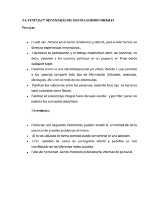 5.4. VENTAJAS Y DESVENTAJAS DEL USO DE LAS REDES SOCIALES
Ventajas:
Puede ser utilizada en el sector académico y laboral, para el intercambio de
diversas experiencias innovadoras..
Favorecen la participación y el trabajo colaborativo entre las personas, es
decir, permiten a los usuarios participar en un proyecto en línea desde
cualquier lugar.
Permiten construir una identidadpersonal y/o virtual, debido a que permiten
a los usuarios compartir todo tipo de información (aficiones, creencias,
ideologías, etc.) con el resto de los cibernautas.
Facilitan las relaciones entre las personas, evitando todo tipo de barreras
tanto culturales como físicas.
Facilitan el aprendizaje integral fuera del aula escolar, y permiten poner en
práctica los conceptos adquiridos.
Desventajas:
Personas con segundas intenciones pueden invadir la privacidad de otros
provocando grandes problemas al mismo.
Si no es utilizada de forma correcta puede convertirse en una adicción.
Gran cantidad de casos de pornografía infantil y pedofilia se han
manifestado en las diferentes redes sociales.
Falta de privacidad, siendo mostrada públicamente información personal.
 