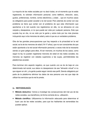 La mayoría de las redes sociales por no decir todas, en el momento que te estás
registrando, te solicitan información personal, como teléfono, dirección, sexo,
gustos, preferencias, nombre, correo electrónico, y edad… que en muchos casos
es obligatorio para poder acceder a la red social. Pero además de contar con ese
problema se tiene que contar con el problema de que esta información que
aportamos a la red cuando nos registramos en ella, no se almacena en una
carpeta y desaparece, si no que puede ser vista por cualquier persona. Esto que
sucede hoy en día, no es visto por la gente y sobre todo por los más jóvenes
incluyendo aquí a los menores de edad y esto sí que es un verdadero problema.
Otra de las grandes preocupaciones que hay respecto a la privacidad en la red
social, es la de los menores de edad (14-17 años), que no son conscientes de que
están aportando a la red social información personal, a veces más de la necesaria
siendo un gran peligro para ellos. Al ser menores, en muchos de los casos, como
según la ley no pueden registrarse menores de edad en las redes sociales, los
menores se registran con edades superiores a las suyas, permitiéndoles las
plataformas acceder.
Para terminar otro aspecto negativo, es que cuando uno se da de baja en una
determinada red social, sus datos no desaparecen de ese "almacén virtual" si no
que siguen en ahí, y la gente puede seguir viendo ese perfil. Siendo obligatorio por
parte de la plataforma eliminar los datos de esa persona una vez que deje de
utilizar los servicios que la red le presta.
6.- METODOLOGÍA
Método deductivo: Vamos a investigar las consecuencias del mal uso de las
redes sociales, sus beneficios y la forma correcta de su utilización.
Método científico: Utilizaremos la información adecuada para determinar el
buen uso de las redes sociales, para que los habitantes de esmeraldas los
puedan aplicar.
 