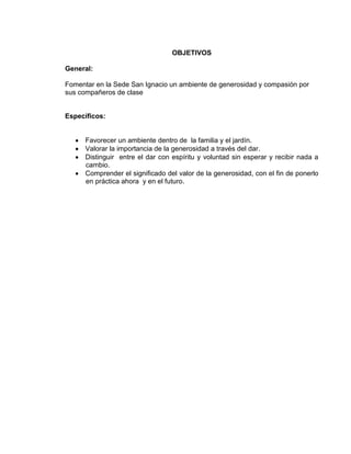 OBJETIVOS
General:
Fomentar en la Sede San Ignacio un ambiente de generosidad y compasión por
sus compañeros de clase

Específicos:

Favorecer un ambiente dentro de la familia y el jardín.
Valorar la importancia de la generosidad a través del dar.
Distinguir entre el dar con espíritu y voluntad sin esperar y recibir nada a
cambio.
Comprender el significado del valor de la generosidad, con el fin de ponerlo
en práctica ahora y en el futuro.

 
