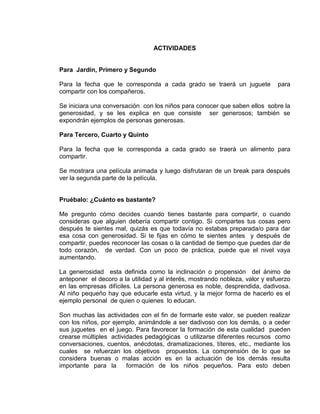 ACTIVIDADES

Para Jardín, Primero y Segundo
Para la fecha que le corresponda a cada grado se traerá un juguete
compartir con los compañeros.

para

Se iniciara una conversación con los niños para conocer que saben ellos sobre la
generosidad, y se les explica en que consiste ser generosos; también se
expondrán ejemplos de personas generosas.
Para Tercero, Cuarto y Quinto
Para la fecha que le corresponda a cada grado se traerá un alimento para
compartir.
Se mostrara una película animada y luego disfrutaran de un break para después
ver la segunda parte de la película.

Pruébalo: ¿Cuánto es bastante?
Me pregunto cómo decides cuando tienes bastante para compartir, o cuando
consideras que alguien debería compartir contigo. Si compartes tus cosas pero
después te sientes mal, quizás es que todavía no estabas preparada/o para dar
esa cosa con generosidad. Si te fijas en cómo te sientes antes y después de
compartir, puedes reconocer las cosas o la cantidad de tiempo que puedes dar de
todo corazón, de verdad. Con un poco de práctica, puede que el nivel vaya
aumentando.
La generosidad esta definida como la inclinación o propensión del ánimo de
anteponer el decoro a la utilidad y al interés, mostrando nobleza, valor y esfuerzo
en las empresas difíciles. La persona generosa es noble, desprendida, dadivosa.
Al niño pequeño hay que educarle esta virtud, y la mejor forma de hacerlo es el
ejemplo personal de quien o quienes lo educan.
Son muchas las actividades con el fin de formarle este valor, se pueden realizar
con los niños, por ejemplo, animándole a ser dadivoso con los demás, o a ceder
sus juguetes en el juego. Para favorecer la formación de esta cualidad pueden
crearse múltiples actividades pedagógicas o utilizarse diferentes recursos como
conversaciones, cuentos, anécdotas, dramatizaciones, títeres, etc., mediante los
cuales se refuerzan los objetivos propuestos. La comprensión de lo que se
considera buenas o malas acción es en la actuación de los demás resulta
importante para la
formación de los niños pequeños. Para esto deben

 