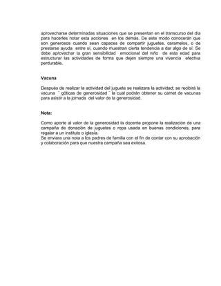 aprovecharse determinadas situaciones que se presentan en el transcurso del día
para hacerles notar esta acciones en los demás. De este modo conocerán que
son generosos cuando sean capaces de compartir juguetes, caramelos, o de
prestarse ayuda entre sí, cuando muestran cierta tendencia a dar algo de sí. Se
debe aprovechar la gran sensibilidad emocional del niño de esta edad para
estructurar las actividades de forma que dejen siempre una vivencia efectiva
perdurable.

Vacuna
Después de realizar la actividad del juguete se realizara la actividad; se recibirá la
vacuna ¨ góticas de generosidad ¨ la cual podrán obtener su carnet de vacunas
para asistir a la jornada del valor de la generosidad.

Nota:
Como aporte al valor de la generosidad la docente propone la realización de una
campaña de donación de juguetes o ropa usada en buenas condiciones, para
regalar a un instituto o iglesia.
Se enviara una nota a los padres de familia con el fin de contar con su aprobación
y colaboración para que nuestra campaña sea exitosa.

 
