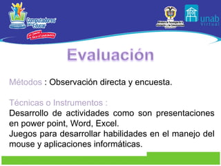 Métodos  : Observación directa y encuesta. Técnicas o Instrumentos :  Desarrollo de actividades como son presentaciones en power point, Word, Excel. Juegos para desarrollar habilidades en el manejo del mouse y aplicaciones informáticas. 