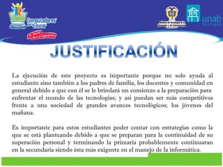 La ejecución de este proyecto es importante porque no solo ayuda al estudiante sino también a los padres de familia, los docentes y comunidad en general debido a que con él se le brindará un comienzo a la preparación para  enfrentar el mundo de las tecnologías; y así puedan ser más competitivos frente a una sociedad de grandes avances tecnológicos; los jóvenes del mañana. Es importante para estos estudiantes poder contar con estrategias como la que se está planteando debido a que se preparan para la continuidad de su superación personal y terminando la primaria probablemente continuaran en la secundaria siendo ésta más exigente en el manejo de la informática. 