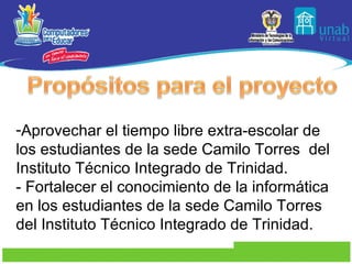 Aprovechar el tiempo libre extra-escolar de los estudiantes de la sede Camilo Torres  del Instituto Técnico Integrado de Trinidad. - Fortalecer el conocimiento de la informática en los estudiantes de la sede Camilo Torres  del Instituto Técnico Integrado de Trinidad. 