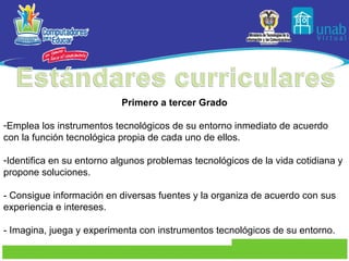 Primero a tercer Grado Emplea los instrumentos tecnológicos de su entorno inmediato de acuerdo con la función tecnológica propia de cada uno de ellos. Identifica en su entorno algunos problemas tecnológicos de la vida cotidiana y propone soluciones. - Consigue información en diversas fuentes y la organiza de acuerdo con sus experiencia e intereses. - Imagina, juega y experimenta con instrumentos tecnológicos de su entorno. 