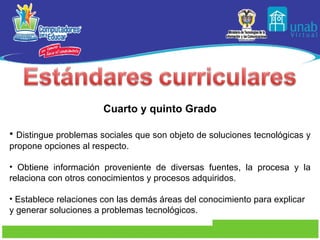 Cuarto y quinto Grado Distingue problemas sociales que son objeto de soluciones tecnológicas y propone opciones al respecto. Obtiene información proveniente de diversas fuentes, la procesa y la relaciona con otros conocimientos y procesos adquiridos. Establece relaciones con las demás áreas del conocimiento para explicar y generar soluciones a problemas tecnológicos. 