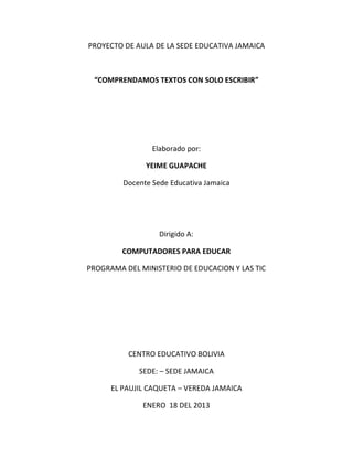 PROYECTO DE AULA DE LA SEDE EDUCATIVA JAMAICA



 “COMPRENDAMOS TEXTOS CON SOLO ESCRIBIR”




                 Elaborado por:

               YEIME GUAPACHE

         Docente Sede Educativa Jamaica




                   Dirigido A:

         COMPUTADORES PARA EDUCAR

PROGRAMA DEL MINISTERIO DE EDUCACION Y LAS TIC




          CENTRO EDUCATIVO BOLIVIA

             SEDE: – SEDE JAMAICA

      EL PAUJIL CAQUETA – VEREDA JAMAICA

              ENERO 18 DEL 2013
 