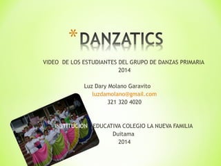 VIDEO DE LOS ESTUDIANTES DEL GRUPO DE DANZAS PRIMARIA 
2014 
Luz Dary Molano Garavito 
luzdamolano@gmail.com 
321 320 4020 
INSTITUCION EDUCATIVA COLEGIO LA NUEVA FAMILIA 
Duitama 
2014 
 