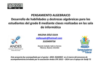 PENSAMIENTO ALGEBRAICO 
Desarrollo de habilidades y destrezas algebraicas para los 
estudiantes del grado 8 mediante clases realizadas en las sala 
de informática 
MILENA DÍAZ SILVA 
mdiazuptc@hotmail.com 
3103499756 
Docente invitado: Sede La Carrera 
Tibasosa, Boyacá, Colombia 
Este proyecto fue acompañado por el gestor ARIEL RAMIREZ en el marco del procesos de 
acompañamiento brindado por la asociación Andes CPE 2012 – 2014 con el apoyo de Gai@ TS 
 