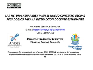 LAS TIC UNA HERRAMIENTA EN EL NUEVO CONTEXTO GLOBAL 
PEGADÓGICO PARA LA INTERACCIÓN DOCENTE-ESTUDIANTE 
MARI LUZ ESPITIA BETANCUR 
E-mail: betancurmary84@yahoo.com 
Cel: 3115094251 
Docente invitado: Sede La Carrera 
Tibasosa, Boyacá, Colombia 
Este proyecto fue acompañado por el gestor ARIEL RAMIREZ en el marco del procesos de 
acompañamiento brindado por la asociación Andes CPE 2012 – 2014 con el apoyo de Gai@ 
TS 
 