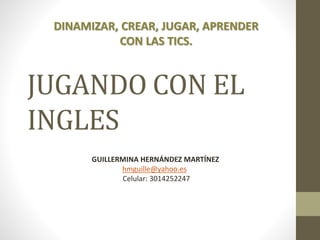 DINAMIZAR, CREAR, JUGAR, APRENDER 
CON LAS TICS. 
JUGANDO CON EL 
INGLES 
GUILLERMINA HERNÁNDEZ MARTÍNEZ 
hmguille@yahoo.es 
Celular: 3014252247 
 
