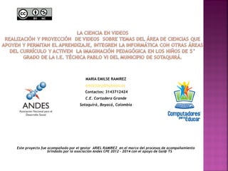 MARIA EMILSE RAMIREZ 
emilcitarp@hotmail.es 
Contactos: 3143712424 
C.E. Cortadera Grande 
Sotaquirá, Boyacá, Colombia 
Este proyecto fue acompañado por el gestor ARIEL RAMIREZ en el marco del procesos de acompañamiento 
brindado por la asociación Andes CPE 2012 – 2014 con el apoyo de Gai@ TS 
 
