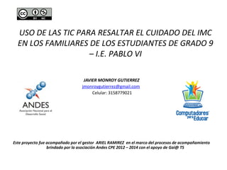 USO DE LAS TIC PARA RESALTAR EL CUIDADO DEL IMC 
EN LOS FAMILIARES DE LOS ESTUDIANTES DE GRADO 9 
– I.E. PABLO VI 
JAVIER MONROY GUTIERREZ 
jmonroygutierrez@gmail.com 
Celular: 3158779021 
Este proyecto fue acompañado por el gestor ARIEL RAMIREZ en el marco del procesos de acompañamiento 
brindado por la asociación Andes CPE 2012 – 2014 con el apoyo de Gai@ TS 
 
