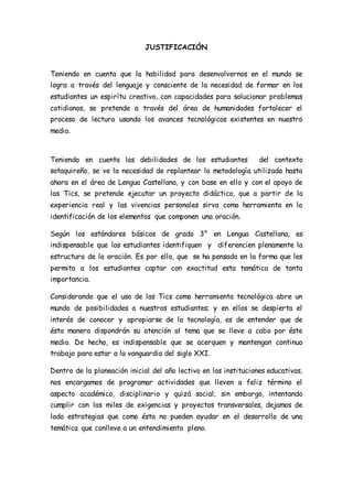 JUSTIFICACIÓN 
Teniendo en cuenta que la habilidad para desenvolvernos en el mundo se 
logra a través del lenguaje y consciente de la necesidad de formar en los 
estudiantes un espirítu creativo, con capacidades para solucionar problemas 
cotidianos, se pretende a través del área de humanidades fortalecer el 
proceso de lectura usando los avances tecnológicos existentes en nuestro 
medio. 
Teniendo en cuenta las debilidades de los estudiantes del contexto 
sotaquireño, se ve la necesidad de replantear la metodología utilizada hasta 
ahora en el área de Lengua Castellana, y con base en ello y con el apoyo de 
las Tics, se pretende ejecutar un proyecto didáctico, que a partir de la 
experiencia real y las vivencias personales sirva como herramienta en la 
identificación de los elementos que componen una oración. 
Según los estándares básicos de grado 3° en Lengua Castellana, es 
indispensable que los estudiantes identifiquen y diferencien plenamente la 
estructura de la oración. Es por ello, que se ha pensado en la forma que les 
permita a los estudiantes captar con exactitud esta temática de tanta 
importancia. 
Considerando que el uso de las Tics como herramienta tecnológica abre un 
mundo de posibilidades a nuestros estudiantes; y en ellos se despierta el 
interés de conocer y apropiarse de la tecnología, es de entender que de 
ésta manera dispondrán su atención al tema que se lleve a cabo por éste 
medio. De hecho, es indispensable que se acerquen y mantengan continuo 
trabajo para estar a la vanguardia del siglo XXI. 
Dentro de la planeación inicial del año lectivo en las instituciones educativas, 
nos encargamos de programar actividades que lleven a feliz término el 
aspecto académico, disciplinario y quizá social; sin embargo, intentando 
cumplir con las miles de exigencias y proyectos transversales, dejamos de 
lado estrategias que como ésta no pueden ayudar en el desarrollo de una 
temática que conlleve a un entendimiento pleno. 
 