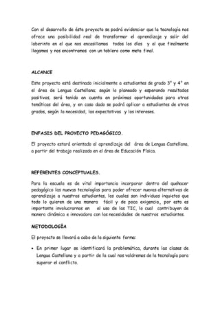 Con el desarrollo de éste proyecto se podrá evidenciar que la tecnología nos 
ofrece una posibilidad real de transformar el aprendizaje y salir del 
laberinto en el que nos encasillamos todos los días y al que finalmente 
llegamos y nos encontramos con un tablero como meta final. 
ALCANCE 
Este proyecto está destinado inicialmente a estudiantes de grado 3° y 4° en 
el área de Lengua Castellana; según lo planeado y esperando resultados 
positivos, será tenido en cuenta en próximas oportunidades para otras 
temáticas del área, y en caso dado se podrá aplicar a estudiantes de otros 
grados, según la necesidad, las expectativas y los intereses. 
ENFASIS DEL PROYECTO PEDAGÓGICO. 
El proyecto estará orientado al aprendizaje del área de Lengua Castellana, 
a partir del trabajo realizado en el área de Educación Física. 
REFERENTES CONCEPTUALES. 
Para la escuela es de vital importancia incorporar dentro del quehacer 
pedagógico las nuevas tecnologías para poder ofrecer nuevas alternativas de 
aprendizaje a nuestros estudiantes, los cuales son individuos inquietos que 
todo lo quieren de una manera fácil y de poca exigencia¸ por esto es 
importante involucrarnos en el uso de las TIC, lo cual contribuyen de 
manera dinámica e innovadora con las necesidades de nuestros estudiantes. 
METODOLOGÍA 
El proyecto se llevará a cabo de la siguiente forma: 
 En primer lugar se identificará la problemática, durante las clases de 
Lengua Castellana y a partir de la cual nos valdremos de la tecnología para 
superar el conflicto. 
 