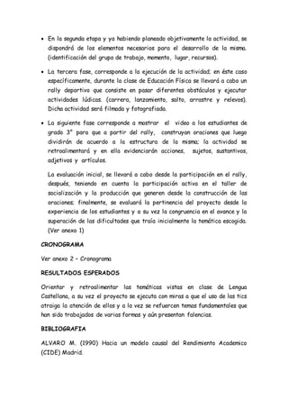  En la segunda etapa y ya habiendo planeado objetivamente la actividad, se 
dispondrá de los elementos necesarios para el desarrollo de la misma. 
(identificación del grupo de trabajo, momento, lugar, recursos). 
 La tercera fase, corresponde a la ejecución de la actividad; en éste caso 
específicamente, durante la clase de Educación Física se llevará a cabo un 
rally deportivo que consiste en pasar diferentes obstáculos y ejecutar 
actividades lúdicas. (carrera, lanzamiento, salto, arrastre y relevos). 
Dicha actividad será filmada y fotografiada. 
 La siguiente fase corresponde a mostrar el video a los estudiantes de 
grado 3° para que a partir del rally, construyan oraciones que luego 
dividirán de acuerdo a la estructura de la misma; la actividad se 
retroalimentará y en ella evidenciarán acciones, sujetos, sustantivos, 
adjetivos y artículos. 
La evaluación inicial, se llevará a cabo desde la participación en el rally, 
después, teniendo en cuenta la participación activa en el taller de 
socialización y la producción que generen desde la construcción de las 
oraciones; finalmente, se evaluará la pertinencia del proyecto desde la 
experiencia de los estudiantes y a su vez la congruencia en el avance y la 
superación de las dificultades que traía inicialmente la temática escogida. 
(Ver anexo 1) 
CRONOGRAMA 
Ver anexo 2 – Cronograma 
RESULTADOS ESPERADOS 
Orientar y retroalimentar las temáticas vistas en clase de Lengua 
Castellana, a su vez el proyecto se ejecuta con miras a que el uso de las tics 
atraiga la atención de ellos y a la vez se refuercen temas fundamentales que 
han sido trabajados de varias formas y aún presentan falencias. 
BIBLIOGRAFIA 
ALVARO M. (1990) Hacia un modelo causal del Rendimiento Academico 
(CIDE) Madrid. 
 