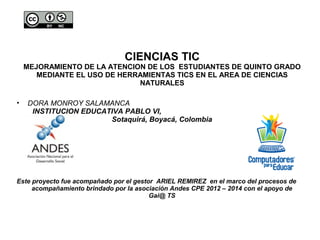 CIENCIAS TIC 
MEJORAMIENTO DE LA ATENCION DE LOS ESTUDIANTES DE QUINTO GRADO 
MEDIANTE EL USO DE HERRAMIENTAS TICS EN EL AREA DE CIENCIAS 
NATURALES 
• DORA MONROY SALAMANCA 
INSTITUCION EDUCATIVA PABLO VI, 
Sotaquirá, Boyacá, Colombia 
Este proyecto fue acompañado por el gestor ARIEL REMIREZ en el marco del procesos de 
acompañamiento brindado por la asociación Andes CPE 2012 – 2014 con el apoyo de 
Gai@ TS 
 