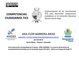 COMPETENCIAS
CIUDADANAS TICS
ANA FLOR BARRERA ARIAS
SANTAMA_IECOLTECJACINTOVEGA@SEDBOYACA.GOV.CO
(8) 752 00 71
Santa María – Boyacá - Colombia
Este proyecto fue acompañado por el gestor ARIEL RAMIREZ en el marco del procesos de
acompañamiento brindado por la asociación Andes CPE 2012 – 2014 con el apoyo de Gai@ TS
Implementación de las herramientas
TICS para desarrollar competencias
ciudadanas en la Institución Educativa
Técnica Jacinto Vega
 