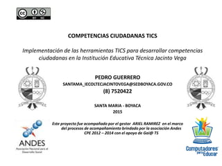 COMPETENCIAS CIUDADANAS TICS
Implementación de las herramientas TICS para desarrollar competencias
ciudadanas en la Institución Educativa Técnica Jacinto Vega
PEDRO GUERRERO
SANTAMA_IECOLTECJACINTOVEGA@SEDBOYACA.GOV.CO
(8) 7520422
SANTA MARIA - BOYACA
2015
Este proyecto fue acompañado por el gestor ARIEL RAMIREZ en el marco
del procesos de acompañamiento brindado por la asociación Andes
CPE 2012 – 2014 con el apoyo de Gai@ TS
 